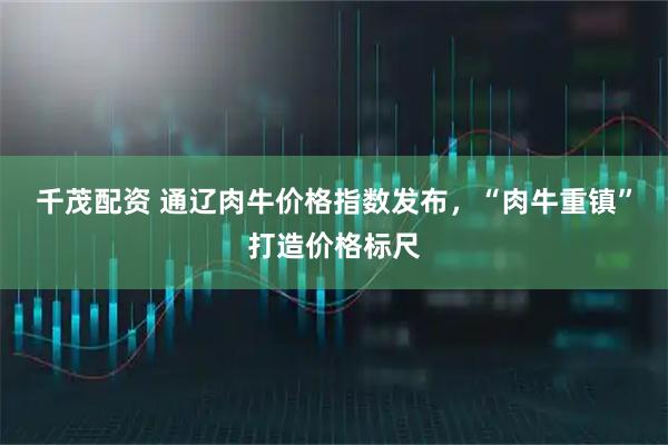 千茂配资 通辽肉牛价格指数发布，“肉牛重镇”打造价格标尺