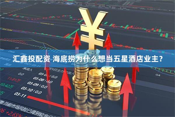 汇鑫投配资 海底捞为什么想当五星酒店业主？