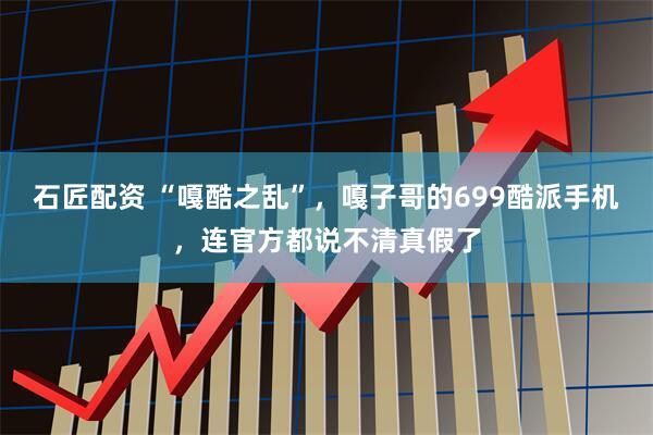 石匠配资 “嘎酷之乱”，嘎子哥的699酷派手机，连官方都说不清真假了