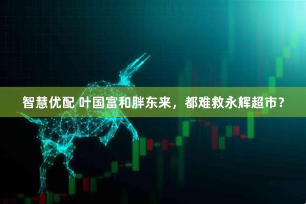 智慧优配 叶国富和胖东来，都难救永辉超市？