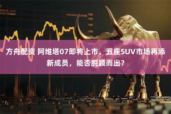方舟配资 阿维塔07即将上市，五座SUV市场再添新成员，能否脱颖而出？