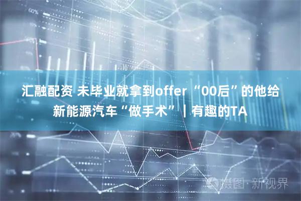 汇融配资 未毕业就拿到offer “00后”的他给新能源汽车“做手术”｜有趣的TA