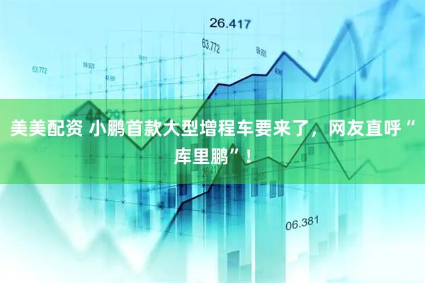 美美配资 小鹏首款大型增程车要来了，网友直呼“库里鹏”！