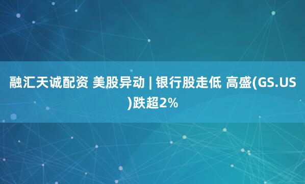 融汇天诚配资 美股异动 | 银行股走低 高盛(GS.US)跌超2%
