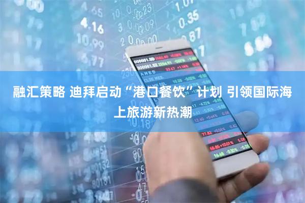 融汇策略 迪拜启动“港口餐饮”计划 引领国际海上旅游新热潮