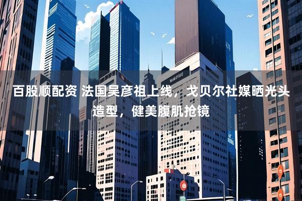 百股顺配资 法国吴彦祖上线，戈贝尔社媒晒光头造型，健美腹肌抢镜