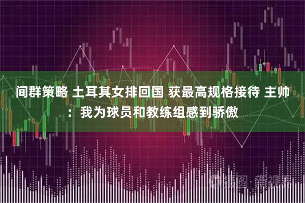 间群策略 土耳其女排回国 获最高规格接待 主帅：我为球员和教练组感到骄傲