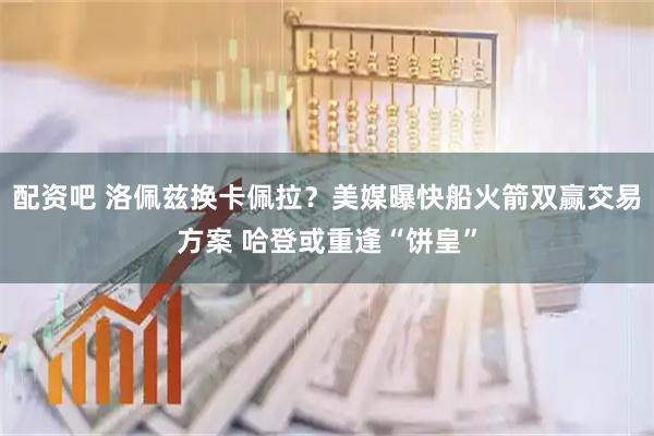 配资吧 洛佩兹换卡佩拉？美媒曝快船火箭双赢交易方案 哈登或重逢“饼皇”