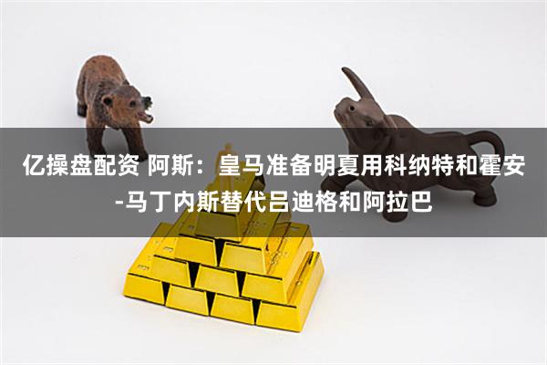 亿操盘配资 阿斯：皇马准备明夏用科纳特和霍安-马丁内斯替代吕迪格和阿拉巴