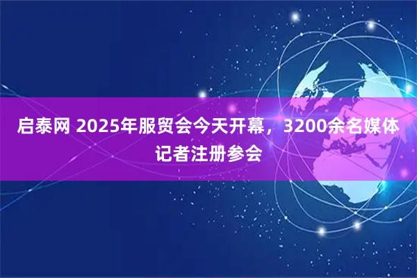 启泰网 2025年服贸会今天开幕，3200余名媒体记者注册参会