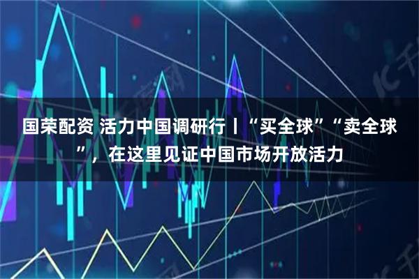 国荣配资 活力中国调研行丨“买全球”“卖全球”，在这里见证中国市场开放活力