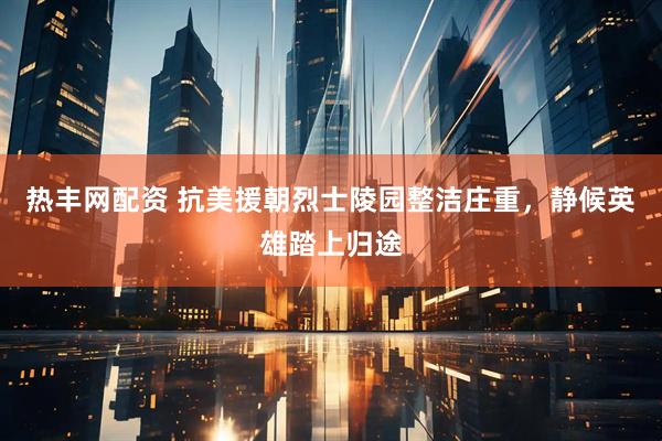 热丰网配资 抗美援朝烈士陵园整洁庄重，静候英雄踏上归途