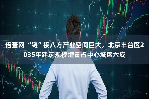 倍查网 “链”接八方产业空间巨大，北京丰台区2035年建筑规模增量占中心城区六成