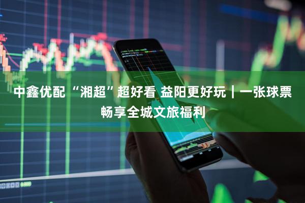 中鑫优配 “湘超”超好看 益阳更好玩｜一张球票畅享全城文旅福利