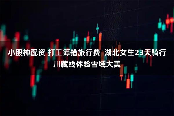 小股神配资 打工筹措旅行费  湖北女生23天骑行川藏线体验雪域大美