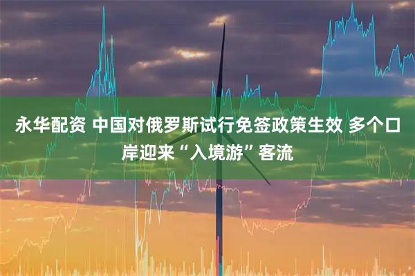 永华配资 中国对俄罗斯试行免签政策生效 多个口岸迎来“入境游”客流