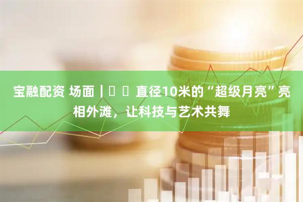 宝融配资 场面｜​​直径10米的“超级月亮”亮相外滩，让科技与艺术共舞