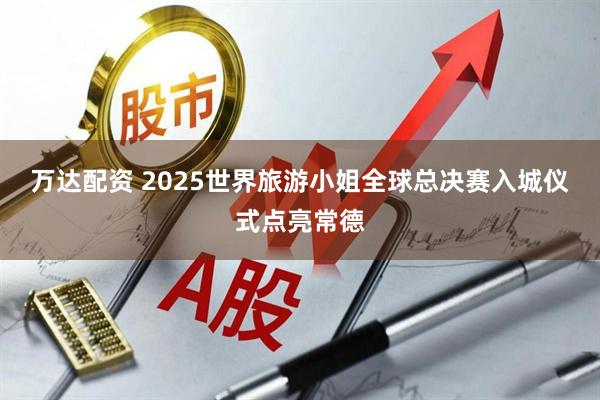 万达配资 2025世界旅游小姐全球总决赛入城仪式点亮常德