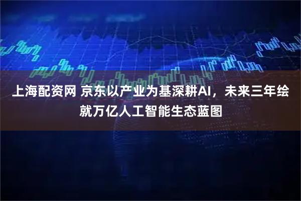 上海配资网 京东以产业为基深耕AI，未来三年绘就万亿人工智能生态蓝图