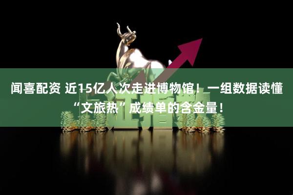 闻喜配资 近15亿人次走进博物馆！一组数据读懂“文旅热”成绩单的含金量！