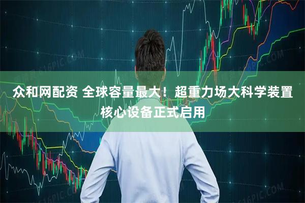 众和网配资 全球容量最大！超重力场大科学装置核心设备正式启用