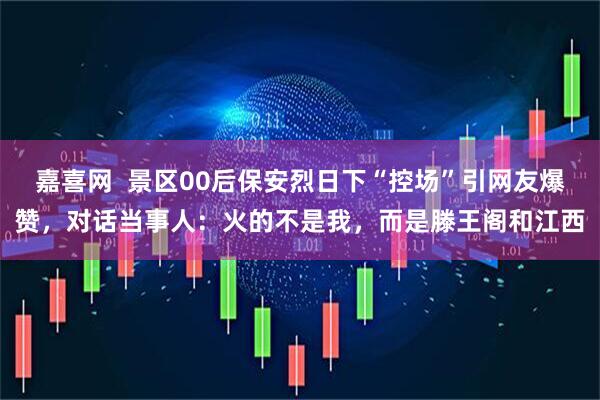 嘉喜网  景区00后保安烈日下“控场”引网友爆赞，对话当事人：火的不是我，而是滕王阁和江西