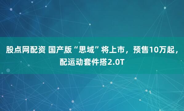 股点网配资 国产版“思域”将上市，预售10万起，配运动套件搭2.0T