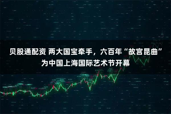 贝股通配资 两大国宝牵手，六百年“故宫昆曲”为中国上海国际艺术节开幕