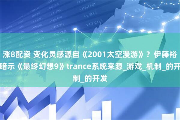涨8配资 变化灵感源自《2001太空漫游》？伊藤裕之暗示《最终幻想9》trance系统来源_游戏_机制_的开发