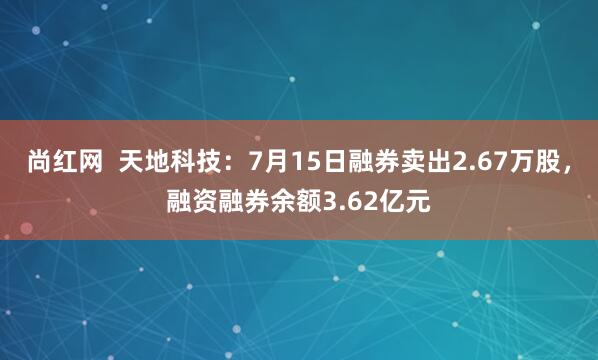 尚红网  天地科技：7月15日融券卖出2.67万股，融资融券余额3.62亿元