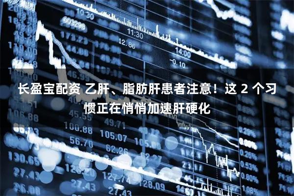 长盈宝配资 乙肝、脂肪肝患者注意!这 2 个习惯正在悄悄加速肝硬化