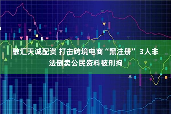 融汇天诚配资 打击跨境电商“黑注册” 3人非法倒卖公民资料被刑拘