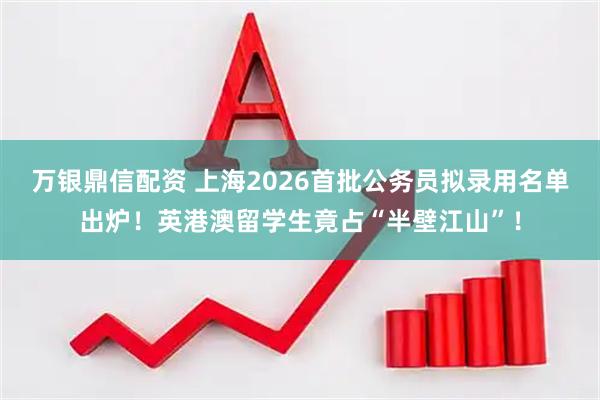 万银鼎信配资 上海2026首批公务员拟录用名单出炉！英港澳留学生竟占“半壁江山”！